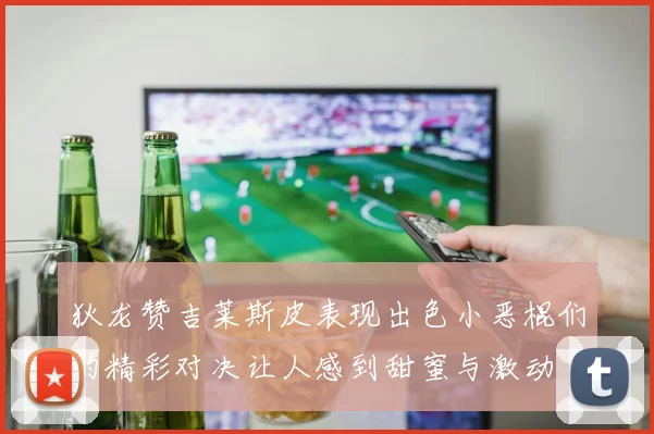 狄龙赞吉莱斯皮表现出色小恶棍们的精彩对决让人感到甜蜜与激动
