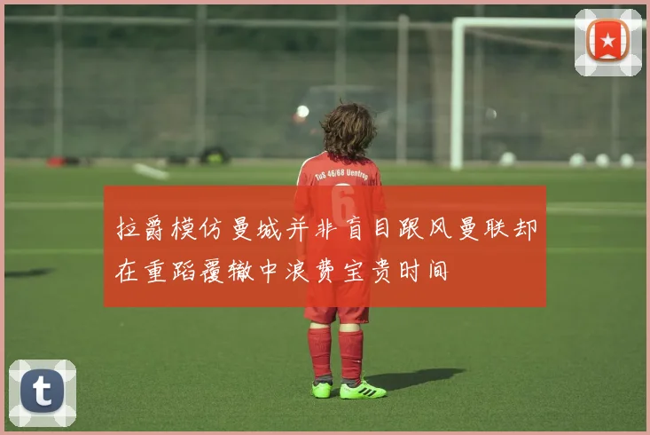拉爵模仿曼城并非盲目跟风曼联却在重蹈覆辙中浪费宝贵时间