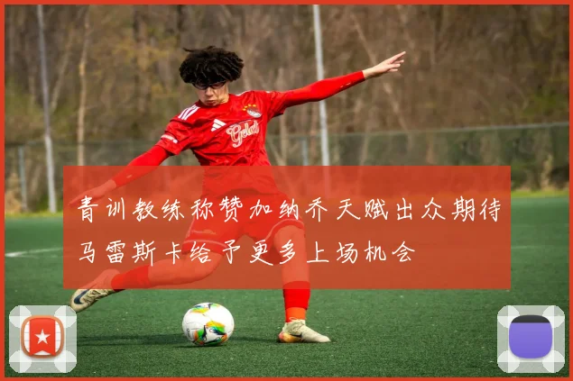 青训教练称赞加纳乔天赋出众期待马雷斯卡给予更多上场机会