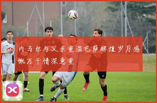 内马尔与父亲重温巴萨辉煌岁月感慨万千情深意重