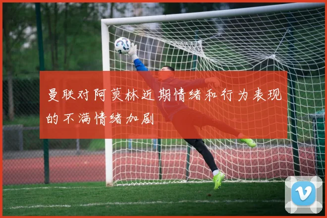 曼联对阿莫林近期情绪和行为表现的不满情绪加剧