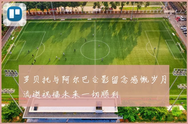 罗贝托与阿尔巴合影留念感慨岁月流逝祝福未来一切顺利