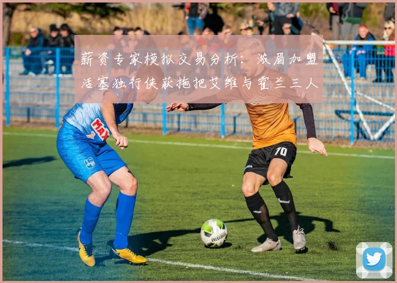 薪资专家模拟交易分析：浓眉加盟活塞独行侠获拖把艾维与霍兰三人组合