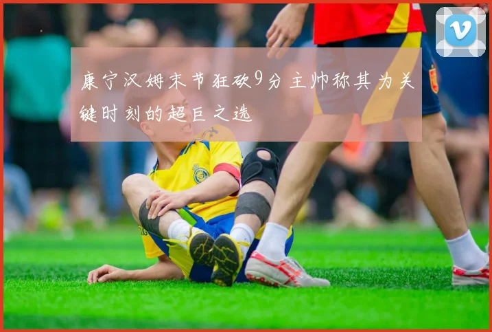 康宁汉姆末节狂砍9分主帅称其为关键时刻的超巨之选