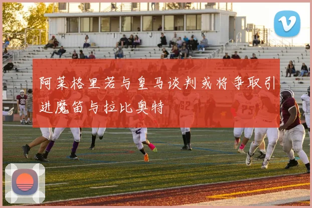 阿莱格里若与皇马谈判或将争取引进魔笛与拉比奥特