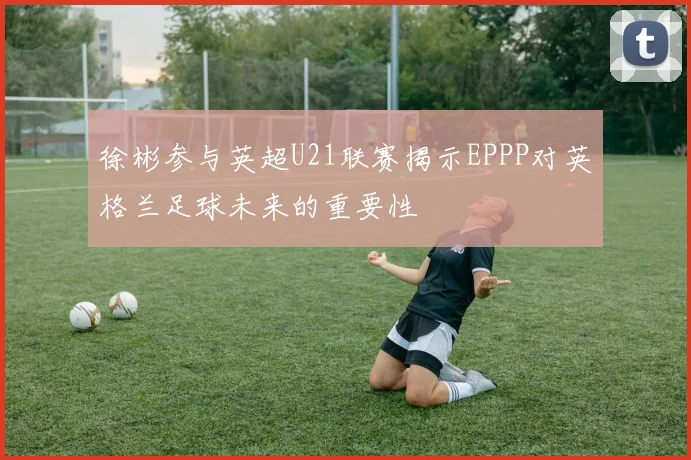 徐彬参与英超U21联赛揭示EPPP对英格兰足球未来的重要性