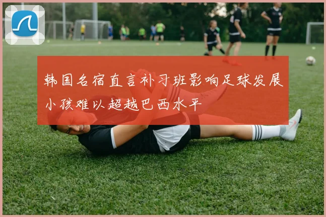 韩国名宿直言补习班影响足球发展小孩难以超越巴西水平