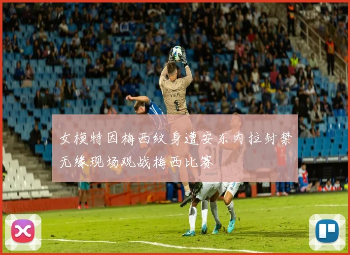 女模特因梅西纹身遭安东内拉封禁无缘现场观战梅西比赛