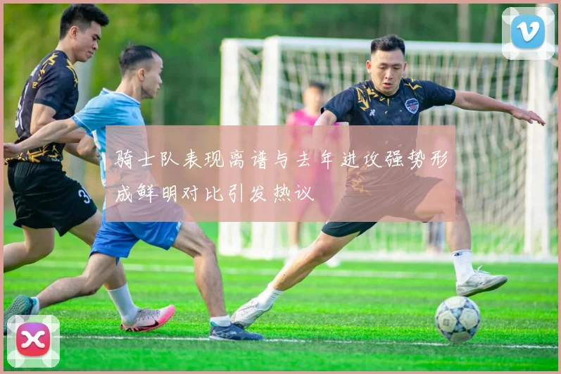 骑士队表现离谱与去年进攻强势形成鲜明对比引发热议