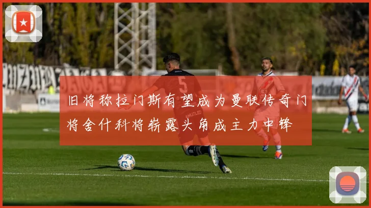 旧将称拉门斯有望成为曼联传奇门将舍什科将崭露头角成主力中锋