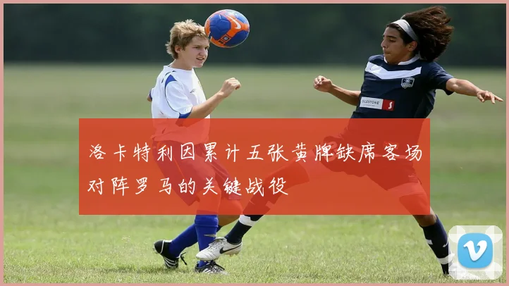 洛卡特利因累计五张黄牌缺席客场对阵罗马的关键战役