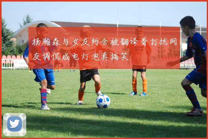 杨瀚森与女友约会被翻译哥打扰网友调侃成电灯泡真搞笑