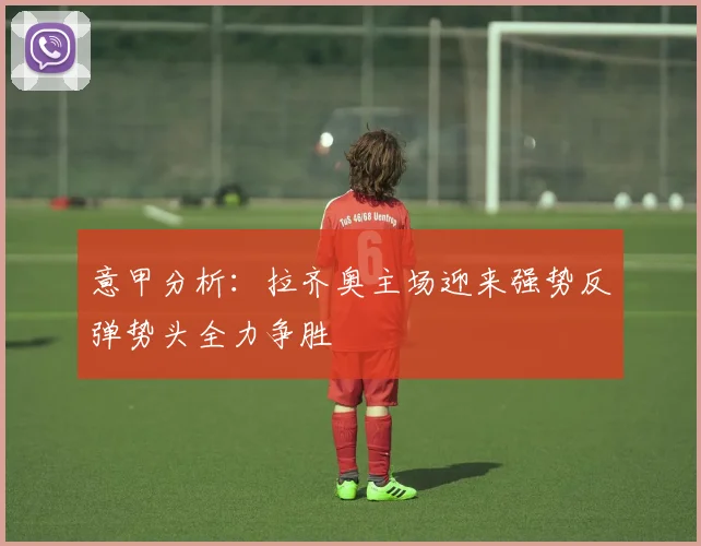 意甲分析：拉齐奥主场迎来强势反弹势头全力争胜