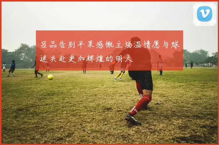 吕品告别平果感慨主场温情愿与球迷共赴更加辉煌的明天