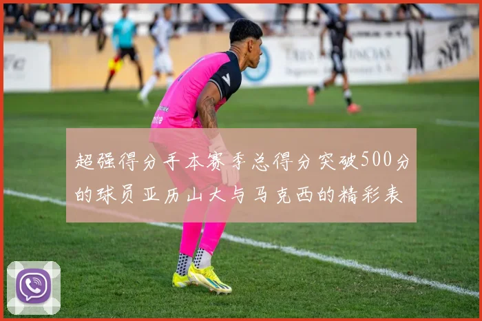 超强得分手本赛季总得分突破500分的球员亚历山大与马克西的精彩表现分析