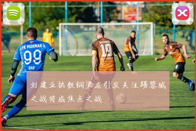 刘建业执教铜梁龙引发关注踢蓉城之战将成焦点之战