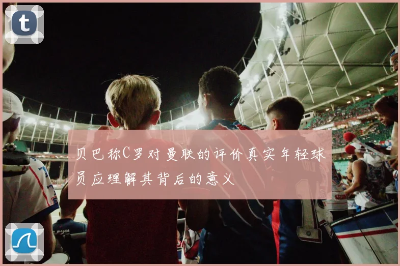 贝巴称C罗对曼联的评价真实年轻球员应理解其背后的意义