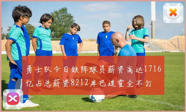 勇士队今日缺阵球员薪资高达1716亿占总薪资8212库巴追霍全不打