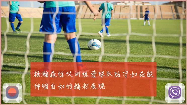 杨瀚森惊叹训练营球队防守如花般伸缩自如的精彩表现
