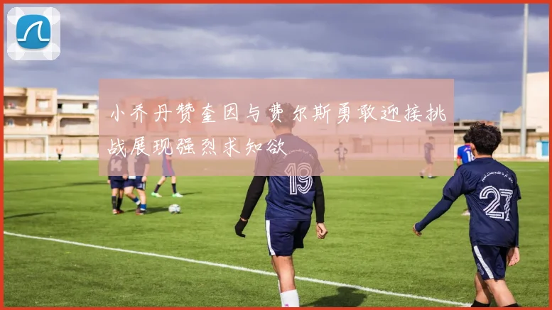 小乔丹赞奎因与费尔斯勇敢迎接挑战展现强烈求知欲