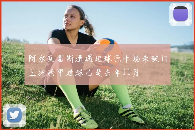 阿尔瓦雷斯遭遇进球荒十场未破门上次西甲进球已是去年11月