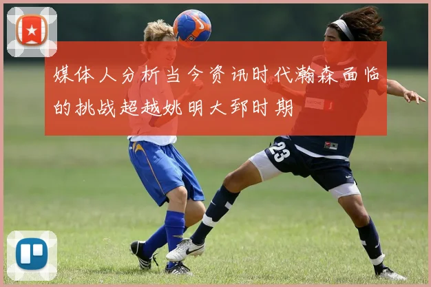 媒体人分析当今资讯时代瀚森面临的挑战超越姚明大郅时期