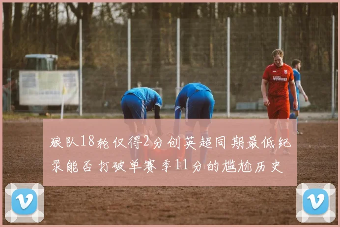 狼队18轮仅得2分创英超同期最低纪录能否打破单赛季11分的尴尬历史
