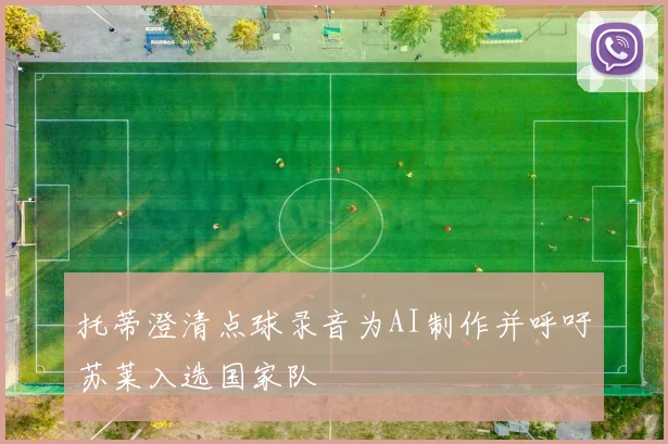托蒂澄清点球录音为AI制作并呼吁苏莱入选国家队