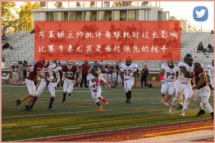 布莱顿主帅批评角球耗时过长影响比赛节奏尤其是面对领先的枪手