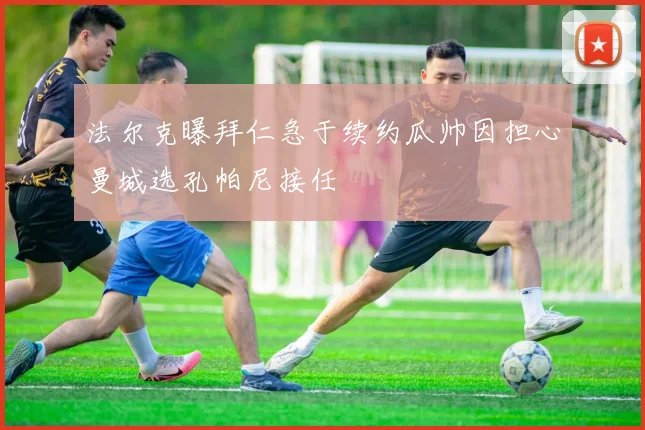 法尔克曝拜仁急于续约瓜帅因担心曼城选孔帕尼接任