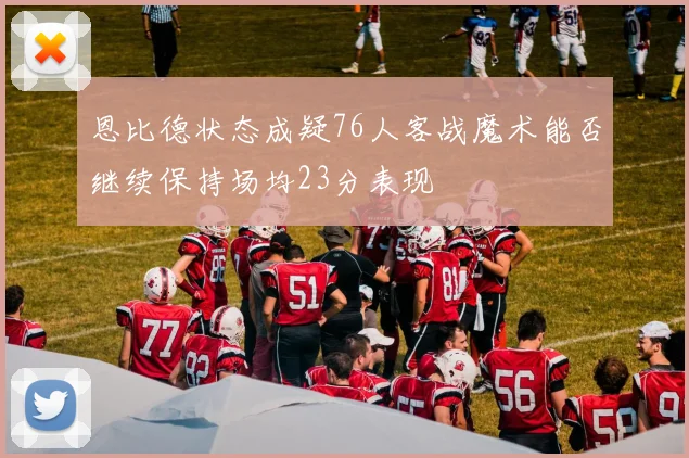 恩比德状态成疑76人客战魔术能否继续保持场均23分表现