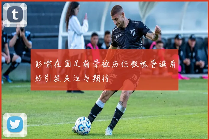 彭啸在国足前景被历任教练普遍看好引发关注与期待