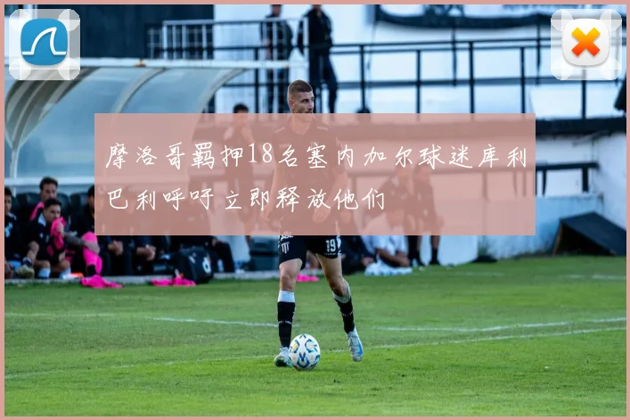 摩洛哥羁押18名塞内加尔球迷库利巴利呼吁立即释放他们